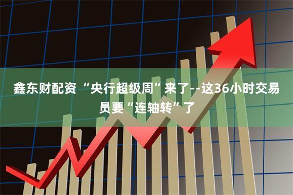 鑫东财配资 “央行超级周”来了--这36小时交易员要“连轴转”了