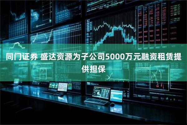 同门证券 盛达资源为子公司5000万元融资租赁提供担保