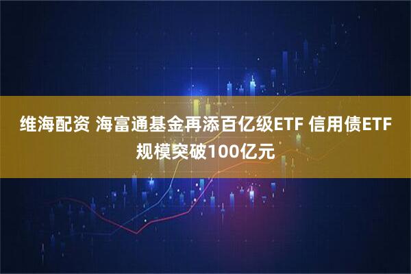 维海配资 海富通基金再添百亿级ETF 信用债ETF规模突破100亿元