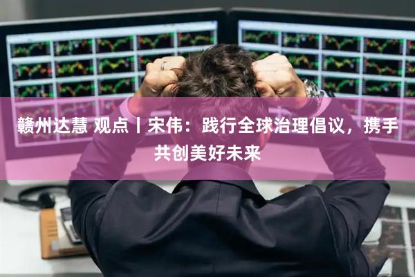 赣州达慧 观点丨宋伟：践行全球治理倡议，携手共创美好未来