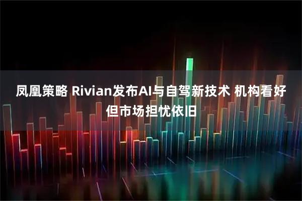 凤凰策略 Rivian发布AI与自驾新技术 机构看好但市场担忧依旧