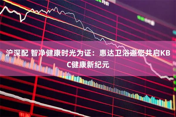 沪深配 智净健康时光为证：惠达卫浴邀您共启KBC健康新纪元