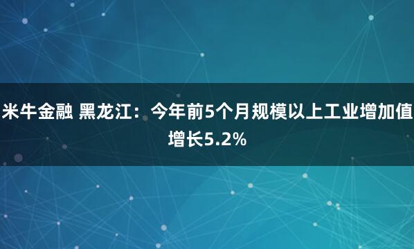 米牛金融 黑龙江：今年前5个月规模以上工业增加值增长5.2%