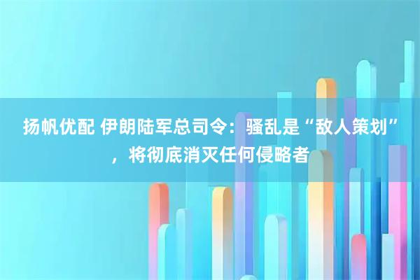 扬帆优配 伊朗陆军总司令：骚乱是“敌人策划”，将彻底消灭任何侵略者