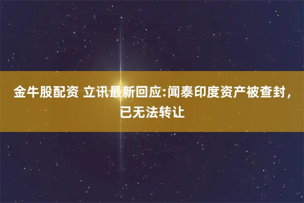 金牛股配资 立讯最新回应:闻泰印度资产被查封，已无法转让