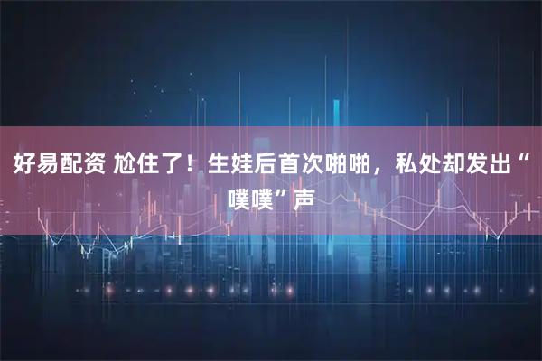 好易配资 尬住了！生娃后首次啪啪，私处却发出“噗噗”声