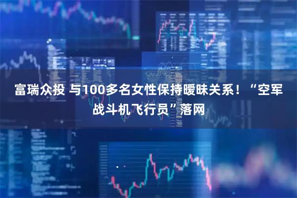 富瑞众投 与100多名女性保持暧昧关系！“空军战斗机飞行员”落网