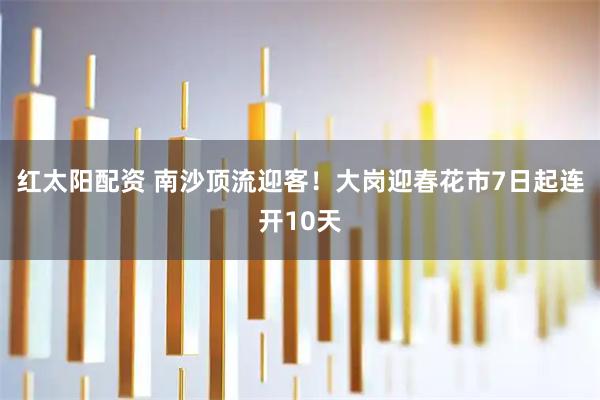 红太阳配资 南沙顶流迎客！大岗迎春花市7日起连开10天