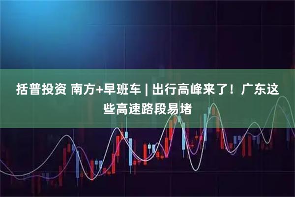 括普投资 南方+早班车 | 出行高峰来了！广东这些高速路段易堵