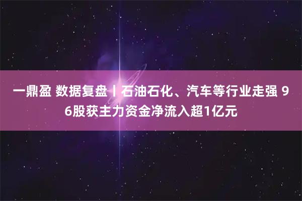 一鼎盈 数据复盘丨石油石化、汽车等行业走强 96股获主力资金净流入超1亿元