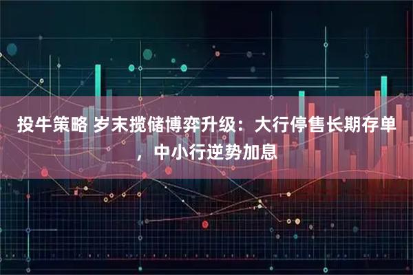 投牛策略 岁末揽储博弈升级：大行停售长期存单，中小行逆势加息