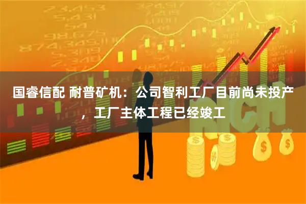 国睿信配 耐普矿机：公司智利工厂目前尚未投产，工厂主体工程已经竣工