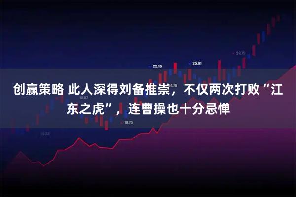 创赢策略 此人深得刘备推崇，不仅两次打败“江东之虎”，连曹操也十分忌惮