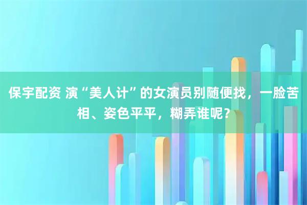 保宇配资 演“美人计”的女演员别随便找，一脸苦相、姿色平平，糊弄谁呢？