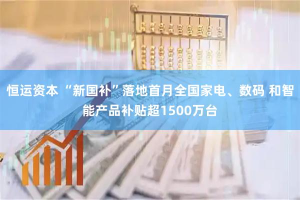 恒运资本 “新国补”落地首月全国家电、数码 和智能产品补贴超1500万台