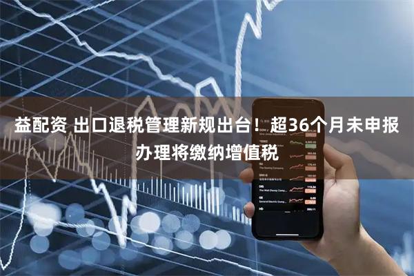 益配资 出口退税管理新规出台！超36个月未申报办理将缴纳增值税